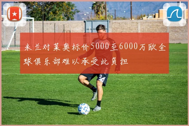 米兰对莱奥标价5000至6000万欧全球俱乐部难以承受此负担