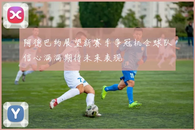 阿德巴约展望新赛季争冠机会球队信心满满期待未来表现