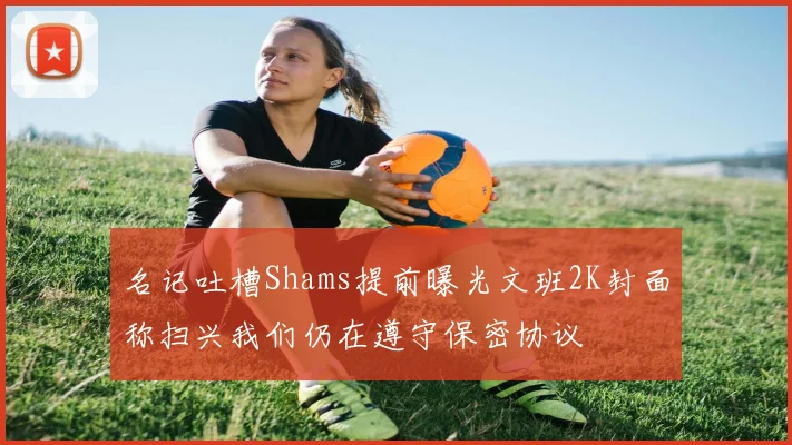 名记吐槽Shams提前曝光文班2K封面称扫兴我们仍在遵守保密协议