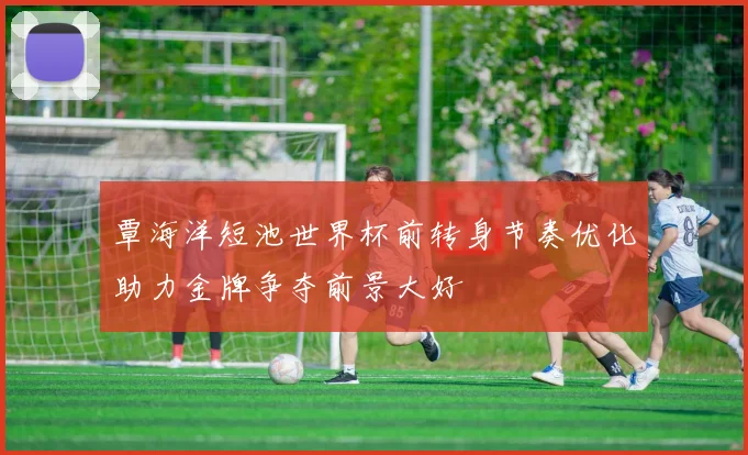 覃海洋短池世界杯前转身节奏优化助力金牌争夺前景大好