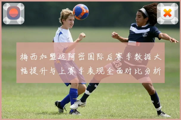 梅西加盟迈阿密国际后赛季数据大幅提升与上赛季表现全面对比分析