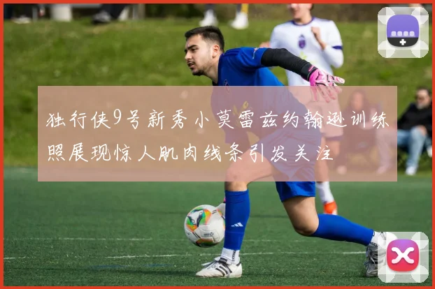 独行侠9号新秀小莫雷兹约翰逊训练照展现惊人肌肉线条引发关注