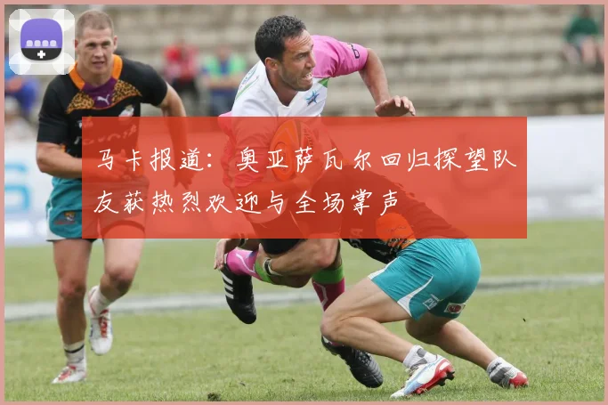 马卡报道：奥亚萨瓦尔回归探望队友获热烈欢迎与全场掌声