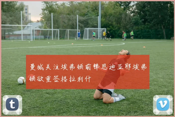 曼城关注埃弗顿前锋恩迪亚耶埃弗顿欲重签格拉利什