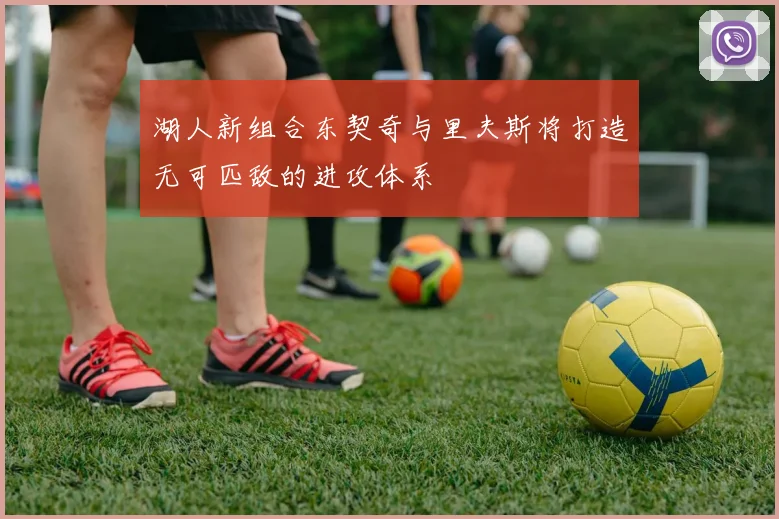 湖人新组合东契奇与里夫斯将打造无可匹敌的进攻体系