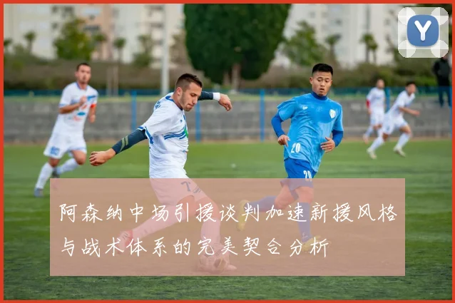 阿森纳中场引援谈判加速新援风格与战术体系的完美契合分析